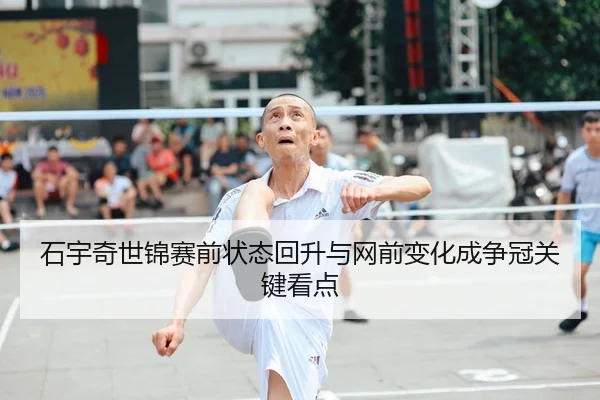 石宇奇世锦赛前状态回升与网前变化成争冠关键看点